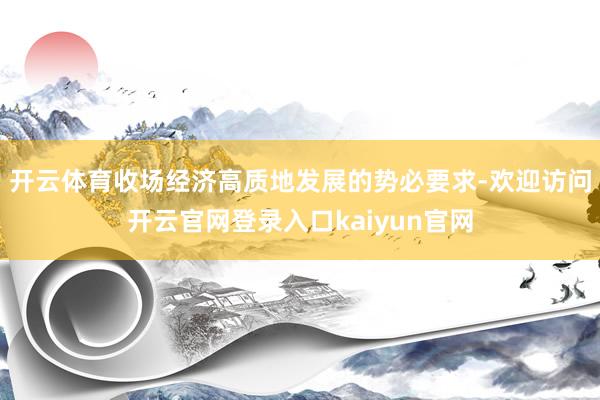 开云体育收场经济高质地发展的势必要求-欢迎访问开云官网登录入口kaiyun官网