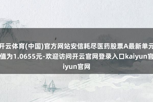 开云体育(中国)官方网站安信耗尽医药股票A最新单元净值为1.0655元-欢迎访问开云官网登录入口kaiyun官网