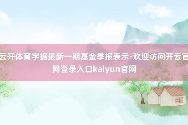 云开体育字据最新一期基金季报表示-欢迎访问开云官网登录入口kaiyun官网