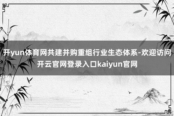 开yun体育网共建并购重组行业生态体系-欢迎访问开云官网登录入口kaiyun官网