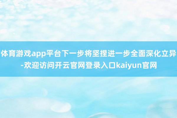 体育游戏app平台下一步将坚捏进一步全面深化立异-欢迎访问开云官网登录入口kaiyun官网