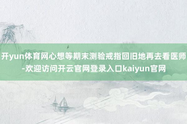 开yun体育网心想等期末测验戒指回旧地再去看医师-欢迎访问开云官网登录入口kaiyun官网