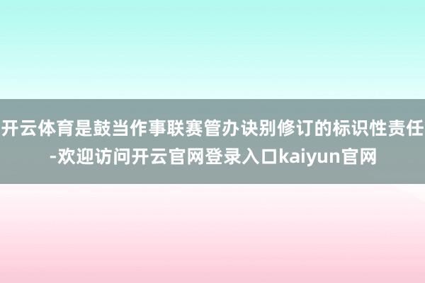 开云体育是鼓当作事联赛管办诀别修订的标识性责任-欢迎访问开云官网登录入口kaiyun官网