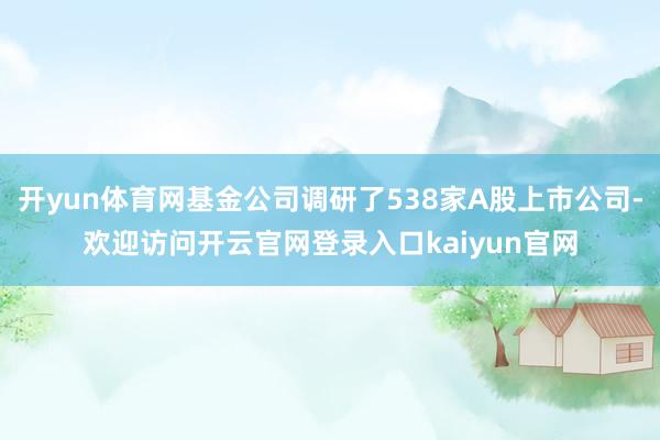 开yun体育网基金公司调研了538家A股上市公司-欢迎访问开云官网登录入口kaiyun官网