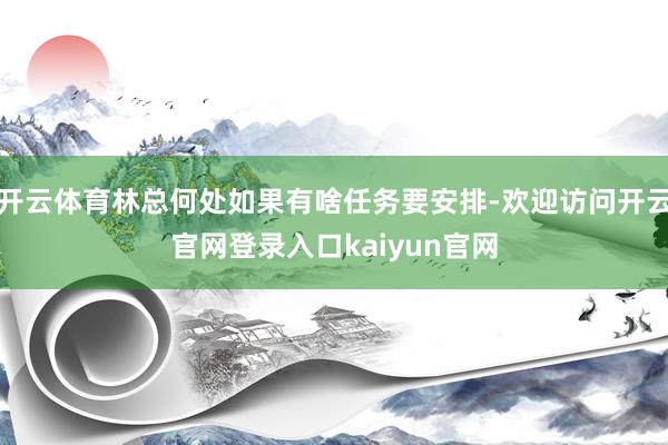 开云体育林总何处如果有啥任务要安排-欢迎访问开云官网登录入口kaiyun官网