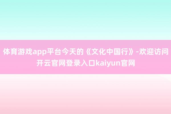 体育游戏app平台今天的《文化中国行》-欢迎访问开云官网登录入口kaiyun官网