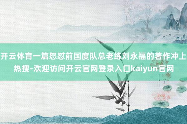 开云体育一篇怒怼前国度队总老练刘永福的著作冲上热搜-欢迎访问开云官网登录入口kaiyun官网
