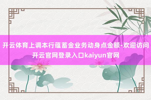 开云体育上调本行蕴蓄金业务动身点金额-欢迎访问开云官网登录入口kaiyun官网