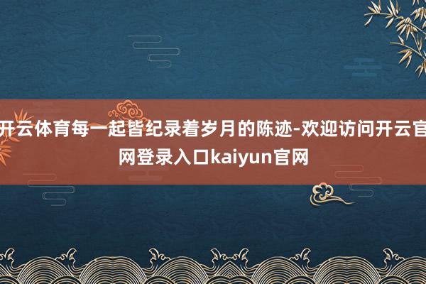 开云体育每一起皆纪录着岁月的陈迹-欢迎访问开云官网登录入口kaiyun官网