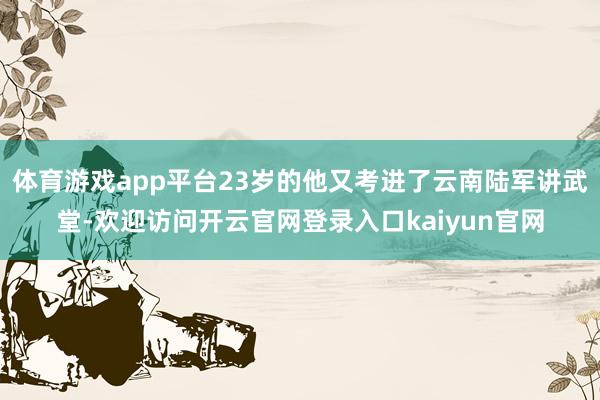 体育游戏app平台23岁的他又考进了云南陆军讲武堂-欢迎访问开云官网登录入口kaiyun官网
