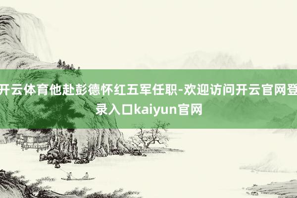 开云体育他赴彭德怀红五军任职-欢迎访问开云官网登录入口kaiyun官网