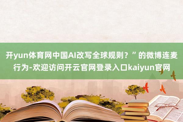 开yun体育网中国AI改写全球规则？”的微博连麦行为-欢迎访问开云官网登录入口kaiyun官网