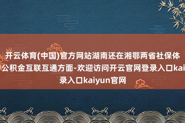 开云体育(中国)官方网站湖南还在湘鄂两省社保体系和住房公积金互联互通方面-欢迎访问开云官网登录入口kaiyun官网