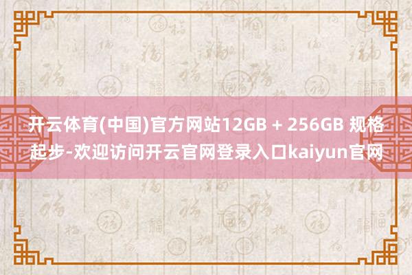 开云体育(中国)官方网站12GB + 256GB 规格起步-欢迎访问开云官网登录入口kaiyun官网
