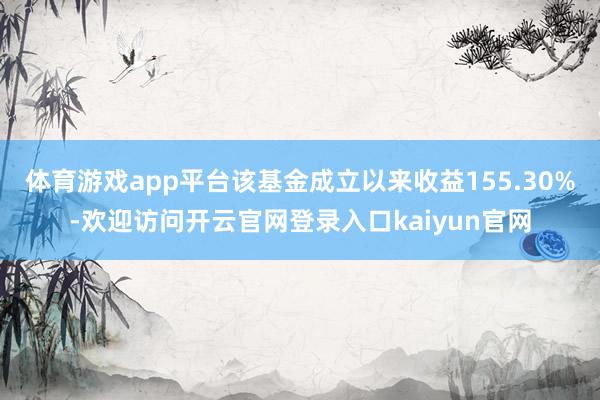 体育游戏app平台该基金成立以来收益155.30%-欢迎访问开云官网登录入口kaiyun官网