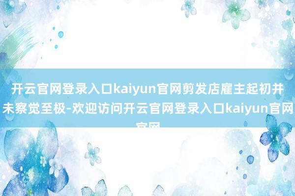 开云官网登录入口kaiyun官网剪发店雇主起初并未察觉至极-欢迎访问开云官网登录入口kaiyun官网