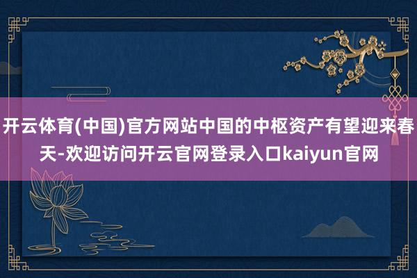 开云体育(中国)官方网站中国的中枢资产有望迎来春天-欢迎访问开云官网登录入口kaiyun官网
