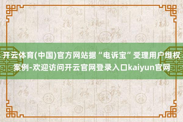 开云体育(中国)官方网站据“电诉宝”受理用户维权案例-欢迎访问开云官网登录入口kaiyun官网