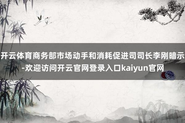 开云体育商务部市场动手和消耗促进司司长李刚暗示-欢迎访问开云官网登录入口kaiyun官网