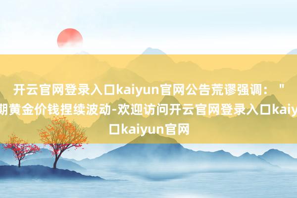 开云官网登录入口kaiyun官网公告荒谬强调：＂鉴于近期黄金价钱捏续波动-欢迎访问开云官网登录入口kaiyun官网