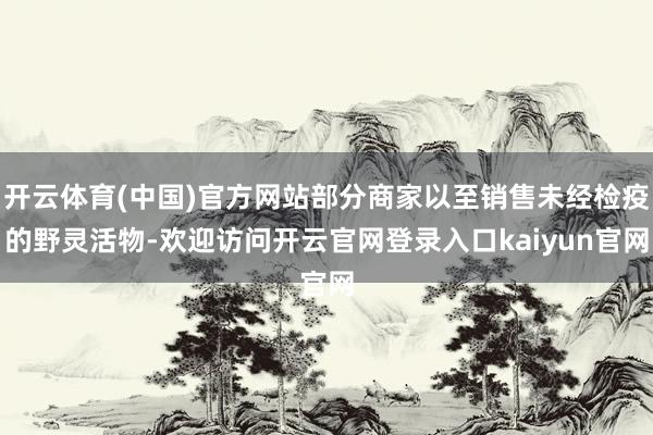 开云体育(中国)官方网站部分商家以至销售未经检疫的野灵活物-欢迎访问开云官网登录入口kaiyun官网