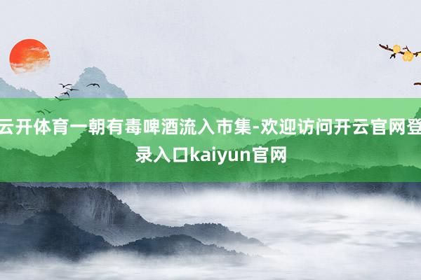 云开体育一朝有毒啤酒流入市集-欢迎访问开云官网登录入口kaiyun官网