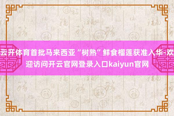 云开体育首批马来西亚“树熟”鲜食榴莲获准入华-欢迎访问开云官网登录入口kaiyun官网