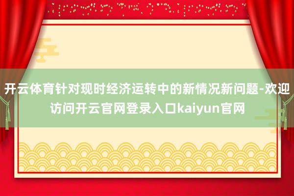 开云体育针对现时经济运转中的新情况新问题-欢迎访问开云官网登录入口kaiyun官网